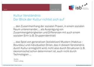 www.isb-w.eu

Seite 9

Kultur Verständnis
Der Blick der Kultur richtet sich auf
... den Zusammenhang der sozialen Praxen, in einem sozialen
Raum untereinander, ... als Ausprägung von
Zusammengehörigkeiten und Differenzen mit auch einem
sozialen Sinn (z.B. Gruppenidentität)
... das Spiel von generativen (kollektiven) Mustern (Habitus Bourdieu) und individuellen Stilen, das in diesem Verständnis
durch Kultur ermöglicht wird, nicht also durch Strukturen (z.B.
ökonomische) schon determiniert ist, auch nicht durch
Technologien ...
Quelle:
Huber Ludwig
CC-BY-Lizenz, Autor: Friedrich - A. Ittner für isb-w.eu

http://de.creativecommons.org/was-ist-cc/

 