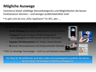 Mögliche Auswege
Commerce bietet vielfältige Dienstekategorien und Möglichkeiten die besser
funktionieren könnten – und weniger problembehaftet sind!
 Es gibt nicht die eine „Killer Applikation“ für NFC, aber ...
 ... neben klassischen Commerce-Services (Payment, Couponing, Loyalty) gibt es
zahlreiche Ansatzpunkte für NFC
− Event-Ticketing (z.B. viele Stadien bereits mit NFC Gates)
− Transport (Touch & Travel, eTicket Deutschland
– alle Zugbegleiter im ÖPV bereits mit NFC Terminals)
− Zugangs-/Zutrittssysteme (z.B. Hotels, Autoschlüssel)
− ID (neuer Personalausweis und entsprechender Dienste)
 NFC ist vielseitige Technologie – nicht nur auf Payment reduzieren!
Der Weg für Bezahldienste wird über andere Servicekategorien geebnet, bei denen
bereits heute Infrastruktur im Markt vorhanden ist

15

 