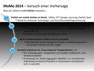 MoMo 2014 – Versuch einer Vorhersage
Was wir seitens mobileVision erwarten…
Vielfalt von mobile Wallets im Markt - MNOs, OTT (Google, Samsung, PayPal), Bank
 Weiterhin drohende Technologie- und Geschäftsmodellfragmentierung
‚Tipping Point‘ für flächendeckende POS Infrastruktur noch nicht erreicht
 Voraussetzung frequenzstarke Händler (> 1 Einkauf pro Woche)
bieten NFC an
 Durchbruch 2015, erste LEH-Rollouts in 2014
Breite Kundenakzeptanz bleibt (vorerst) verhalten
 Non-Payment Service-Kategorien werden an Relevanz gewinnen
und Kunden Vorteile von NFC zeigen
Verstärkt Initiativen als „Cross-Industrie“ Kooperationen, z.B.
 GS1-Arbeitsgruppe – Kooperation von Handel, Kreditkarten- und
Mobilfunkanbieter
 Entstehung von ‚Wallet Aggregator Modellen‘ zur vereinfachten
Anbindung von Service Providern in mCommerce und Payment
(z.B. m-conneXt)
16

 