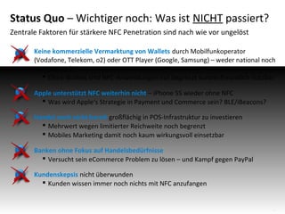 Status Quo – Wichtiger noch: Was ist NICHT passiert?
Zentrale Faktoren für stärkere NFC Penetration sind nach wie vor ungelöst
Keine kommerzielle Vermarktung von Wallets durch Mobilfunkoperator
(Vodafone, Telekom, o2) oder OTT Player (Google, Samsung) – weder national noch
international!
 Ohne Wallets sind NFC-Anwendungen nur begrenzt kundenfreundlich nutzbar
Apple unterstützt NFC weiterhin nicht – iPhone 5S wieder ohne NFC
 Was wird Apple‘s Strategie in Payment und Commerce sein? BLE/iBeacons?
Handel noch nicht bereit großflächig in POS-Infrastruktur zu investieren
 Mehrwert wegen limitierter Reichweite noch begrenzt
 Mobiles Marketing damit noch kaum wirkungsvoll einsetzbar
Banken ohne Fokus auf Handelsbedürfnisse
 Versucht sein eCommerce Problem zu lösen – und Kampf gegen PayPal
Kundenskepsis nicht überwunden
 Kunden wissen immer noch nichts mit NFC anzufangen

4

 