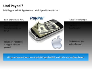 Und Paypal?
Mit Paypal erhält Apple einen wichtigen Unterstützer!

Kein Warten auf NFC
Verfügbarkeit! –
aber potenziell
komplementär zu
NFC!

“Easy“ Technologie
+ “Biggest“
Payment =
Durchbruch?

iBeacon + Passbook
+ Paypal = lots of
power!

Funktioniert mit
jedem Device!

Ob gemeinsame Power von Apple & Paypal wirklich reicht ist noch offene Frage!

 