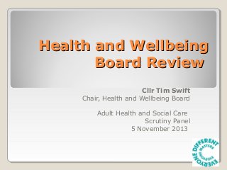 Health and Wellbeing
Board Review
Cllr Tim Swift
Chair, Health and Wellbeing Board
Adult Health and Social Care
Scrutiny Panel
5 November 2013

 
