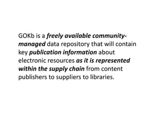 GOKb is a freely available community-
managed data repository that will contain
key publication information about
electronic resources as it is represented
within the supply chain from content
publishers to suppliers to libraries.