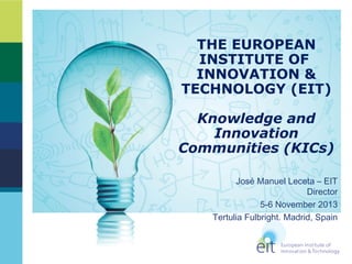 THE EUROPEAN
INSTITUTE OF
INNOVATION &
TECHNOLOGY (EIT)
Knowledge and
Innovation
Communities (KICs)
José Manuel Leceta – EIT
Director
5-6 November 2013
Tertulia Fulbright. Madrid, Spain

 
