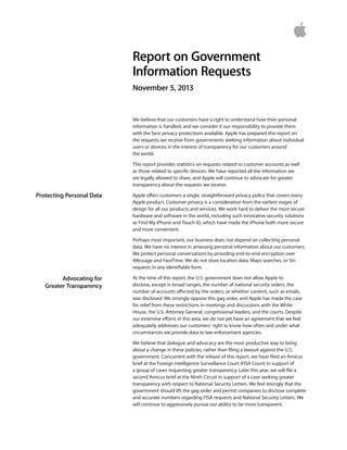 Report on Government
Information Requests
November 5, 2013

We believe that our customers have a right to understand how their personal
information is handled, and we consider it our responsibility to provide them
with the best privacy protections available. Apple has prepared this report on
the requests we receive from governments seeking information about individual
users or devices in the interest of transparency for our customers around
the world.
This report provides statistics on requests related to customer accounts as well
as those related to specific devices. We have reported all the information we
are legally allowed to share, and Apple will continue to advocate for greater
transparency about the requests we receive.

Protecting Personal Data

Apple offers customers a single, straightforward privacy policy that covers every
Apple product. Customer privacy is a consideration from the earliest stages of
design for all our products and services. We work hard to deliver the most secure
hardware and software in the world, including such innovative security solutions
as Find My iPhone and Touch ID, which have made the iPhone both more secure
and more convenient.
Perhaps most important, our business does not depend on collecting personal
data. We have no interest in amassing personal information about our customers.
We protect personal conversations by providing end-to-end encryption over
iMessage and FaceTime. We do not store location data, Maps searches, or Siri
requests in any identifiable form.

Advocating for
Greater Transparency

At the time of this report, the U.S. government does not allow Apple to
disclose, except in broad ranges, the number of national security orders, the
number of accounts affected by the orders, or whether content, such as emails,
was disclosed. We strongly oppose this gag order, and Apple has made the case
for relief from these restrictions in meetings and discussions with the White
House, the U.S. Attorney General, congressional leaders, and the courts. Despite
our extensive efforts in this area, we do not yet have an agreement that we feel
adequately addresses our customers’ right to know how often and under what
circumstances we provide data to law enforcement agencies. 
We believe that dialogue and advocacy are the most productive way to bring
about a change in these policies, rather than filing a lawsuit against the U.S.
government. Concurrent with the release of this report, we have filed an Amicus
brief at the Foreign Intelligence Surveillance Court (FISA Court) in support of
a group of cases requesting greater transparency. Later this year, we will file a
second Amicus brief at the Ninth Circuit in support of a case seeking greater
transparency with respect to National Security Letters. We feel strongly that the
government should lift the gag order and permit companies to disclose complete
and accurate numbers regarding FISA requests and National Security Letters. We
will continue to aggressively pursue our ability to be more transparent.

 