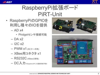 RaspberryPiܩ`
PiRT-Unit
? RaspberryPiGPIO
äNIOṩ
C AD x4
? Phidget󥵽ӾA

C
C
C
C
C
C

DA x2
I2C x2
PWM x1 (RC`)
XBeeåͥ x1
RS232C (XBee)
DCRaspberryPiˤԴoܣ
4

 