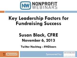 Key Leadership Factors for
Fundraising Success
Susan Black, CFRE
November 6, 2013
Twitter Hashtag - #4Glearn
Part
Of:

Sponsored by:

 