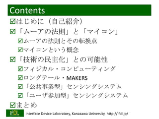 Contents
はじめに（自己紹介）
「ムーアの法則」と「マイコン」
ムーアの法則とその転換点
マイコンという概念

「技術の民主化」との可能性
フィジカル・コンピューティング
ロングテール・MAKERS
「公共事業型」センシングシステム
「ユーザ参加型」センシングシステム

まとめ
2013/11/5

Interface Device Laboratory, Kanazawa University http://ifdl.jp/

 