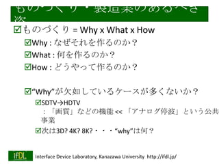 ΤŤ?uIΤ٤

?ΤŤ = Why x What x How
?Why : ʤΤ
?What : ΤΤ
?How : ɤäΤ

?WhyǷ礷Ƥ륱`यʤ
?SDTVHDTV
|ʤɤΙC << ʥͣȤ
I
?Τ3D? 4K? 8K????whyϺΣ

2013/11/5

Interface Device Laboratory, Kanazawa University http://ifdl.jp/

 