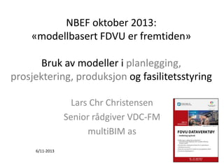 NBEF oktober 2013:
«modellbasert FDVU er fremtiden»

Bruk av modeller i planlegging,
prosjektering, produksjon og fasilitetsstyring
Lars Chr Christensen
Senior rådgiver VDC-FM
multiBIM as
6/11-2013

 