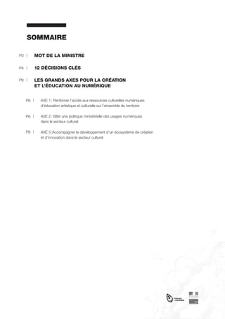 SOMMAIRE
P3

MOT DE LA MINISTRE

P4

12 DÉCISIONS CLÉS

P6

LES GRANDS AXES POUR LA CRÉATION
ET L’ÉDUCATION AU NUMÉRIQUE
P6

AXE 1 : Renforcer l’accès aux ressources culturelles numériques
d’éducation artistique et culturelle sur l’ensemble du territoire

P6

AXE 2 : Bâtir une politique ministérielle des usages numériques
dans le secteur culturel

P8

AXE 3 :Accompagner le développement d’un écosystème de création
et d’innovation dans le secteur culturel

 