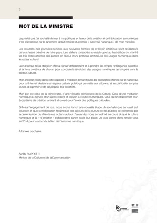 3

MOT DE LA MINISTRE
La priorité que j’ai souhaité donner à ma politique en faveur de la création et de l’éducation au numérique
s’est concrétisée par le lancement début octobre du premier « automne numérique » de mon ministère.
Les résultats des journées dédiées aux nouvelles formes de création artistique sont révélateurs
de la richesse créative de notre pays. Les ateliers consacrés au mash-up et au hackathon ont montré
les très fortes attentes des publics en faveur d’une politique ambitieuse des usages numériques dans
le secteur culturel.
Le numérique nous oblige en effet à penser différemment et à prendre en compte l’intelligence collective
et la force créatrice de chacun pour conduire la révolution des usages numériques qui s’opère dans le
secteur culturel.
Mon ambition réside dans cette capacité à mobiliser demain toutes les possibilités offertes par le numérique
pour qu’Internet devienne un espace culturel public qui permette aux citoyens, et en particulier aux plus
jeunes, d’exprimer et de développer leur créativité.
Mon pari est celui de la démocratie, d’une véritable démocratie de la Culture. Celui d’une médiation
numérique au service d’un accès éclairé et citoyen aux outils numériques. Celui du développement d’un
écosystème de création innovant et ouvert pour l’avenir des politiques culturelles.
Grâce à l’engagement de tous, nous avons franchi une nouvelle étape. Je souhaite que ce travail soit
poursuivi et que la mobilisation réciproque des acteurs de la culture et des publics se concrétise par
la pérennisation durable de nos actions autour d’un rendez-vous annuel fort au cours duquel la culture
numérique et la « re-création » collaborative auront toute leur place. Je vous donne donc rendez-vous
en 2014 pour la seconde édition de l’automne numérique.

À l’année prochaine.

Aurélie FILIPPETTI
Ministre de la Culture et de la Communication

 