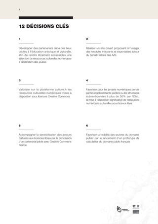 4

12 DÉCISIONS CLÉS
1

2

Développer des partenariats dans des lieux
dédiés à l’éducation artistique et culturelle,
afin de rendre librement accessibles une
sélection de ressources culturelles numériques
à destination des jeunes

Réaliser un site ouvert proposant à l’usager
des modules innovants et exportables autour
du portail Histoire des Arts

3

4

Valoriser sur la plateforme culture.fr les
ressources culturelles numériques mises à
disposition sous licences Creative Commons

Favoriser pour les projets numériques portés
par les établissements publics ou les structures
subventionnées à plus de 50% par l’État,
la mise à disposition significative de ressources
numériques culturelles sous licence libre

5

6

Accompagner la sensibilisation des acteurs
culturels aux licences libres par la conclusion
d’un partenariat pilote avec Creative Commons
France

Favoriser la visibilité des œuvres du domaine
public par le lancement d’un prototype de
calculateur du domaine public français

 