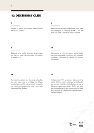 5

12 DÉCISIONS CLÉS
7

8

Clarifier la notion de domaine public dans la
future Loi Création

Mettre en place un partenariat avec l’Inria pour
accompagner la réflexion du MCC sur les
enjeux du web 3.0 dans le secteur culturel

9

10

Élaborer une feuille de route stratégique
sur l’enjeu des métadonnées culturelles
et du web 3.0 

Poursuivre la mise en œuvre de la feuille
de route stratégique d’ouverture des données
publiques culturelles du ministère et de ses
opérateurs

11

12

Faire de l’ouverture des données culturelles
l’un des leviers de la stratégie numérique
territoriale, conformément aux objectifs
du volet numérique des futurs contrats
de projets État-Régions

Installer dès 2014 un espace de coworking
dédié à l’innovation artistique et culturelle
au sein du ministère de la Culture et de la
Communication, permettant d’offrir aux plus
jeunes, aux étudiants, aux jeunes entrepreneurs
et créateurs, un cadre propice à l’expression
de leur créativité

 