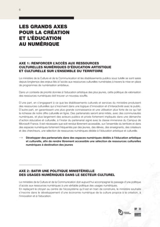 6

LES GRANDS AXES
POUR LA CRÉATION
ET L’ÉDUCATION
AU NUMÉRIQUE

AXE 1 : RENFORCER L’ACCÈS AUX RESSOURCES
CULTURELLES NUMÉRIQUES D’ÉDUCATION ARTISTIQUE
ET CULTURELLE SUR L’ENSEMBLE DU TERRITOIRE
Le ministère de la Culture et de la Communication et les établissements publics sous tutelle se sont saisis
depuis longtemps des enjeux liés à l’accès aux ressources culturelles numérisées à travers la mise en place
de programmes de numérisation ambitieux.
Dans un contexte de priorité donnée à l’éducation artistique des plus jeunes, cette politique de valorisation
des ressources numériques doit trouver un nouveau souffle.
D’une part, en s’engageant à ce que les établissements culturels et services du ministère produisent
des ressources culturelles qui s’inscrivent dans une logique d’innovation et d’interactivité avec le public.
D’autre part, en garantissant une plus grande connaissance et une utilisation plus forte de ce qui fait
la richesse de notre offre culturelle en ligne. Des partenariats seront ainsi initiés, avec des communautés
numériques, et plus largement des acteurs publics et privés fortement impliqués dans une démarche
d’action éducative et culturelle, à l’instar du partenariat signé avec la classe immersive du Campus de
Microsoft France. Il est nécessaire que soit rendue librement accessible, sur l’ensemble du territoire et dans
des espaces numériques fortement fréquentés par des jeunes, des élèves, des enseignants, des créateurs
et des chercheurs, une sélection de ressources numériques dédiée à l’éducation artistique et culturelle.
Développer des partenariats dans des espaces numériques dédiés à l’éducation artistique
et culturelle, afin de rendre librement accessible une sélection de ressources culturelles
numériques à destination des jeunes

AXE 2 : BATIR UNE POLITIQUE MINISTÉRIELLE
DES USAGES NUMÉRIQUES DANS LE SECTEUR CULTUREL
Le ministère de la Culture et de la Communication doit aujourd’hui accompagner le passage d’une politique
d’accès aux ressources numériques à une véritable politique des usages numériques.
En replaçant le citoyen au centre de l’écosystème qu’il est en train de construire, le ministère souhaite
s’inscrire dans le développement d’une économie numérique de la culture propice à la création, à
l’innovation et à l’éducation.

 
