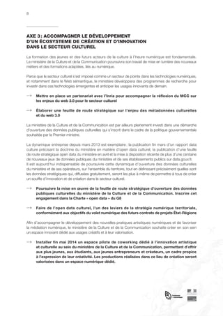 8

AXE 3 : ACCOMPAGNER LE DÉVELOPPEMENT
D’UN ÉCOSYSTEME DE CRÉATION ET D’INNOVATION
DANS LE SECTEUR CULTUREL
La formation des jeunes et des futurs acteurs de la culture à l’heure numérique est fondamentale.
Le ministère de la Culture et de la Communication poursuivra son travail de mise en lumière des nouveaux
métiers et des formations adaptées, liés au numérique.
Parce que le secteur culturel s’est imposé comme un secteur de pointe dans les technologies numériques,
et notamment dans le Web sémantique, le ministère développera des programmes de recherche pour
investir dans ces technologies émergentes et anticiper les usages innovants de demain.
Mettre en place un partenariat avec l’Inria pour accompagner la réflexion du MCC sur
les enjeux du web 3.0 pour le secteur culturel
Élaborer une feuille de route stratégique sur l’enjeu des métadonnées culturelles
et du web 3.0
Le ministère de la Culture et de la Communication est par ailleurs pleinement investi dans une démarche
d’ouverture des données publiques culturelles qui s’inscrit dans le cadre de la politique gouvernementale
souhaitée par le Premier ministre.
La dynamique entreprise depuis mars 2013 est exemplaire : la publication fin mars d’un rapport data
culture précisant la doctrine du ministère en matière d’open data culturel, la publication d’une feuille
de route stratégique open data du ministère en avril et la mise à disposition récente de plus d’une centaine
de nouveaux jeux de données publiques du ministère et de ses établissements publics sur data.gouv.fr.
Il est aujourd’hui indispensable de poursuivre cette dynamique d’ouverture des données culturelles
du ministère et de ses opérateurs, sur l’ensemble du territoire, tout en définissant précisément quelles sont
les données stratégiques qui, diffusées gratuitement, seront les plus à même de permettre à tous de créer
un souffle d’innovation et de création dans le secteur culturel.
Poursuivre la mise en œuvre de la feuille de route stratégique d’ouverture des données
publiques culturelles du ministère de la Culture et de la Communication. Inscrire cet
engagement dans la Charte « open data » du G8
Faire de l’open data culturel, l’un des leviers de la stratégie numérique territoriale,
conformément aux objectifs du volet numérique des futurs contrats de projets État-Régions
Afin d’accompagner le développement des nouvelles pratiques artistiques numériques et de favoriser
la médiation numérique, le ministère de la Culture et de la Communication souhaite créer en son sein
un espace innovant dédié aux usages créatifs et à leur valorisation.
Installer fin mai 2014 un espace pilote de coworking dédié à l’innovation artistique
et culturelle au sein du ministère de la Culture et de la Communication, permettant d’offrir
aux plus jeunes, aux étudiants, aux jeunes entrepreneurs et créateurs, un cadre propice
à l’expression de leur créativité. Les productions réalisées dans ce lieu de création seront
valorisées dans un espace numérique dédié.

 