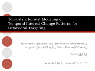 Towards a Robust Modeling of
Temporal Interest Change Patterns for
Behavioral Targeting

Mohamed Aly(Seeloz Inc.), Sandeep Pandey(Twitter),
Vanja Josifovski(Google), Kunal Punera(Relate IQ)

WWW2013
Presented by Annaka 2013-11-07

 