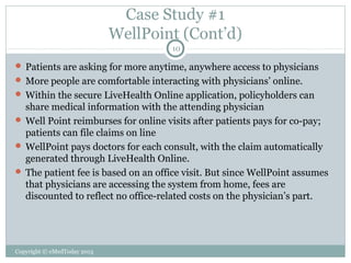Case Study #1
WellPoint (Cont’d)
10

 Patients are asking for more anytime, anywhere access to physicians
 More people are comfortable interacting with physicians’ online.
 Within the secure LiveHealth Online application, policyholders can

share medical information with the attending physician
 Well Point reimburses for online visits after patients pays for co-pay;
patients can file claims on line
 WellPoint pays doctors for each consult, with the claim automatically
generated through LiveHealth Online.
 The patient fee is based on an office visit. But since WellPoint assumes
that physicians are accessing the system from home, fees are
discounted to reflect no office-related costs on the physician’s part.

Copyright © eMedToday 2013

 