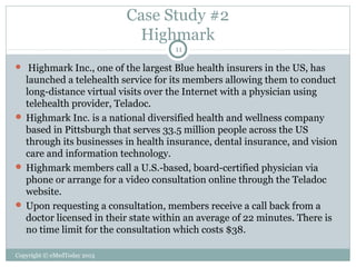 Case Study #2
Highmark
11

Highmark Inc., one of the largest Blue health insurers in the US, has
launched a telehealth service for its members allowing them to conduct
long-distance virtual visits over the Internet with a physician using
telehealth provider, Teladoc.
 Highmark Inc. is a national diversified health and wellness company
based in Pittsburgh that serves 33.5 million people across the US
through its businesses in health insurance, dental insurance, and vision
care and information technology.
 Highmark members call a U.S.-based, board-certified physician via
phone or arrange for a video consultation online through the Teladoc
website.
 Upon requesting a consultation, members receive a call back from a
doctor licensed in their state within an average of 22 minutes. There is
no time limit for the consultation which costs $38.


Copyright © eMedToday 2013

 