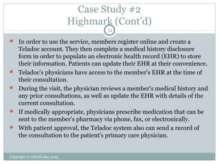 Case Study #2
Highmark (Cont’d)
12

 In order to use the service, members register online and create a







Teladoc account. They then complete a medical history disclosure
form in order to populate an electronic health record (EHR) to store
their information. Patients can update their EHR at their convenience.
Teladoc's physicians have access to the member's EHR at the time of
their consultation.
During the visit, the physician reviews a member's medical history and
any prior consultations, as well as update the EHR with details of the
current consultation.
If medically appropriate, physicians prescribe medication that can be
sent to the member's pharmacy via phone, fax, or electronically.
With patient approval, the Teladoc system also can send a record of
the consultation to the patient's primary care physician.

Copyright © eMedToday 2013

 