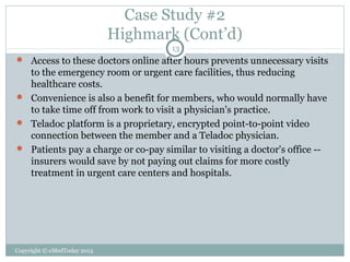 Case Study #2
Highmark (Cont’d)
13

 Access to these doctors online after hours prevents unnecessary visits

to the emergency room or urgent care facilities, thus reducing
healthcare costs.
 Convenience is also a benefit for members, who would normally have
to take time off from work to visit a physician's practice.
 Teladoc platform is a proprietary, encrypted point-to-point video
connection between the member and a Teladoc physician.
 Patients pay a charge or co-pay similar to visiting a doctor's office -insurers would save by not paying out claims for more costly
treatment in urgent care centers and hospitals.

Copyright © eMedToday 2013

 