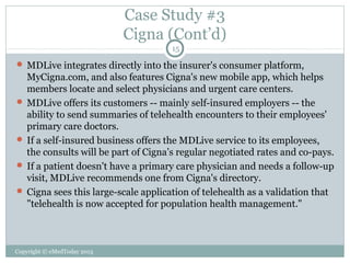 Case Study #3
Cigna (Cont’d)
15

 MDLive integrates directly into the insurer's consumer platform,

MyCigna.com, and also features Cigna's new mobile app, which helps
members locate and select physicians and urgent care centers.
 MDLive offers its customers -- mainly self-insured employers -- the
ability to send summaries of telehealth encounters to their employees'
primary care doctors.
 If a self-insured business offers the MDLive service to its employees,
the consults will be part of Cigna’s regular negotiated rates and co-pays.
 If a patient doesn't have a primary care physician and needs a follow-up
visit, MDLive recommends one from Cigna's directory.
 Cigna sees this large-scale application of telehealth as a validation that
"telehealth is now accepted for population health management."

Copyright © eMedToday 2013

 