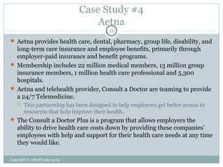 Case Study #4
Aetna
16

 Aetna provides health care, dental, pharmacy, group life, disability, and

long-term care insurance and employee benefits, primarily through
employer-paid insurance and benefit programs.
 Membership includes 22 million medical members, 13 million group
insurance members, 1 million health care professional and 5,300
hospitals.
 Aetna and telehealth provider, Consult a Doctor are teaming to provide
a 24/7 Telemedicine.


This partnership has been designed to help employees get better access to
resources that help improve their health.

 The Consult a Doctor Plus is a program that allows employers the

ability to drive health care costs down by providing these companies’
employees with help and support for their health care needs at any time
they would like.
Copyright © eMedToday 2013

 