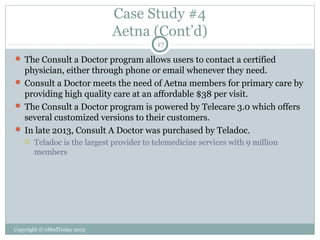 Case Study #4
Aetna (Cont’d)
17

 The Consult a Doctor program allows users to contact a certified

physician, either through phone or email whenever they need.
 Consult a Doctor meets the need of Aetna members for primary care by
providing high quality care at an affordable $38 per visit.
 The Consult a Doctor program is powered by Telecare 3.0 which offers
several customized versions to their customers.
 In late 2013, Consult A Doctor was purchased by Teladoc.


Teladoc is the largest provider to telemedicine services with 9 million
members

Copyright © eMedToday 2013

 