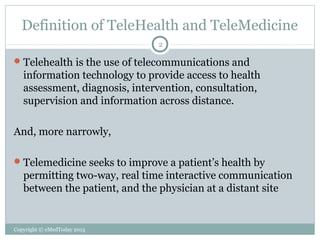 Definition of TeleHealth and TeleMedicine
2

 Telehealth is the use of telecommunications and

information technology to provide access to health
assessment, diagnosis, intervention, consultation,
supervision and information across distance.
And, more narrowly,
 Telemedicine seeks to improve a patient’s health by

permitting two-way, real time interactive communication
between the patient, and the physician at a distant site

Copyright © eMedToday 2013

 
