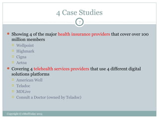 4 Case Studies
7

 Showing 4 of the major health insurance providers that cover over 100

million members





Wellpoint
Highmark
Cigna
Aetna

 Covering 4 telehealth services providers that use 4 different digital

solutions platforms





American Well
Teladoc
MDLive
Consult a Doctor (owned by Teladoc)

Copyright © eMedToday 2013

 