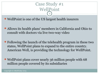 Case Study #1
WellPoint
8

 WellPoint is one of the US largest health insurers
 Allows its health plans' members in California and Ohio to

consult with doctors via live two-way video
 Following the launch of the telehealth program in these two

states, WellPoint plans to expand to the entire country.
American Well, is providing the technology for WellPoint.
 WellPoint plans cover nearly 36 million people with 68

million people covered by its subsidiaries
Copyright © eMedToday 2013

 