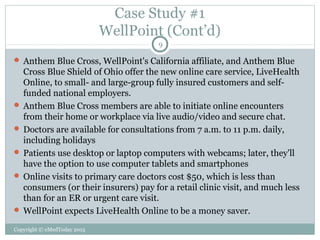 Case Study #1
WellPoint (Cont’d)
9

 Anthem Blue Cross, WellPoint's California affiliate, and Anthem Blue

Cross Blue Shield of Ohio offer the new online care service, LiveHealth
Online, to small- and large-group fully insured customers and selffunded national employers.
 Anthem Blue Cross members are able to initiate online encounters
from their home or workplace via live audio/video and secure chat.
 Doctors are available for consultations from 7 a.m. to 11 p.m. daily,
including holidays
 Patients use desktop or laptop computers with webcams; later, they'll
have the option to use computer tablets and smartphones
 Online visits to primary care doctors cost $50, which is less than
consumers (or their insurers) pay for a retail clinic visit, and much less
than for an ER or urgent care visit.
 WellPoint expects LiveHealth Online to be a money saver.
Copyright © eMedToday 2013

 