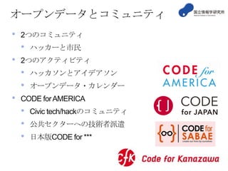 オープンデータとコミュニティ
•

2つのコミュニティ

•
•

2つのアクティビティ

•
•

•

ハッカーと市民
ハッカソンとアイデアソン
オープンデータ・カレンダー

CODE for AMERICA

•
•
•

Civic tech/hackのコミュニティ
公共セクターへの技術者派遣

日本版CODE for ***

 