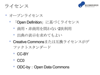 ライセンス

•

オープンライセンス

•

「Open Definition」に基づくライセンス

•
•

•

商用・非商用を問わない2次利用
出典の表示を求めてもよい

Creative Commonsまたは互換ライセンスがデ
ファクトスタンダード

•
•
•

CC-BY

CC0
ODC-by：Open Data Commons

 