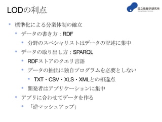LODの利点
•

標準化による分業体制の確立

•

データの書き方：RDF

•
•

分野のスペシャリストはデータの記述に集中

データの取り出し方：SPARQL

•
•

RDFストアのクエリ言語

データの抽出に独自プログラムを必要としない

•
•

•

TXT・CSV・XLS・XMLとの相違点

開発者はアプリケーションに集中

アプリに合わせてデータを作る

•

「逆マッシュアップ」

 