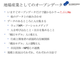 地場産業としてのオープンデータ
•

いますぐオープンデータだけで儲かるか？→ たぶんNo

•
•

データのあるところに人は集まる

•
•

•

人を呼び込むこと・注目を集めること
行政と開発者の直接的な信頼関係

「横浜モデル」人口370万人

•
•

ウェブAPI・ソーシャルメディア

「鯖江モデル」人口5万人

•
•

他のデータとの組み合わせ

市民団体・NPOとの連携

規模と状況はそれぞれ、それぞれの方法で

 
