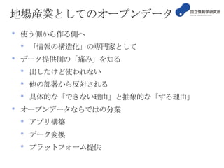 地場産業としてのオープンデータ
•

使う側から作る側へ

•
•

データ提供側の「痛み」を知る

•
•
•
•

「情報の構造化」の専門家として
出したけど使われない
他の部署から反対される

具体的な「できない理由」と抽象的な「する理由」

オープンデータならではの分業

•
•
•

アプリ構築

データ変換
プラットフォーム提供

 