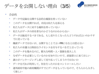 データを公開しない理由（3/5）
•

合法性

•
•
•
•
•

データや記録を公開する法的な権限を持っていない

•
•
•
•
•
•
•

機密データではないが、公開することでよいPRになるとは思えない

このデータを公開すれば、市民は私たちを訴える
私たちはデータに対する権利を持っていない
私たちがデータの所有者なのかどうなのかわからない
データは販売するべきである。もし売りたくなったらどうすればよいのか？す
でに売っている
私たちの弁護士は特別なライセンスを付与するべきだと言っている
このデータを集めるのに、膨大な時間・人・資源を投入した
なぜデータを必要としているのかを知りたいので、直接窓口に来てほしい
誰かがパッケージングし直して売り払ってしまうのではないか
データをだれが利用して、何を行ったのかをコントロールしたい
連邦政府や他の政府機関がすでにデータをもっているので、そちらから入手し
て欲しい

 