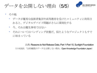 データを公開しない理由（5/5）
•

その他

•

データが優秀な技術者集団や高等教育を受けたコミュニティに利用さ
れると、デジタルデバイド問題がさらに深刻化する

•
•

今、それは優先事項ではない
それについてはペンディング状態だ、似たようなプロジェクトもすで
に始まっている
出典: Reasons to Not Release Data, Part 1-Part 10, Sunlight Foundation
（日本語訳: 「公的機関がデータを公開しない理由」Open Knowledge Foundation Japan）

 