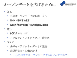 オープンデータを広げるために
•

知る

•
•
•
•

NHK NEWS WEB
Open Knowledge Foundation Japan

使う

•
•
•

日経オープンデータ情報ポータル

LODチャレンジ
ハッカソン・アイデアソン・街歩き

支える

•
•

多様なステイクホルダーとの議論
意思決定者への働きかけ

•

「うちはまだオープンデータやらないんですか？」

 