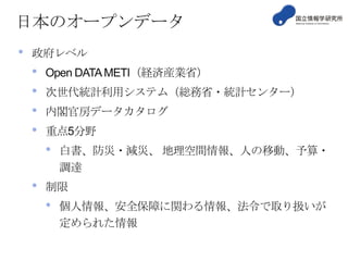 日本のオープンデータ
•

政府レベル

•
•
•
•

Open DATA METI（経済産業省）
次世代統計利用システム（総務省・統計センター）
内閣官房データカタログ
重点5分野

•
•

白書、防災・減災、 地理空間情報、人の移動、予算・
調達

制限

•

個人情報、安全保障に関わる情報、法令で取り扱いが
定められた情報

 