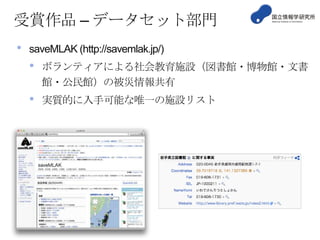 受賞作品 – データセット部門
•

saveMLAK (http://savemlak.jp/)

•

ボランティアによる社会教育施設（図書館・博物館・文書
館・公民館）の被災情報共有

•

実質的に入手可能な唯一の施設リスト

 