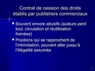 Contrat de cession des droits
établis par publishers commerciaux




Souvent encore abusifs (auteurs perd
tout, circulation et réutilisation
freinées)
Positions qui se rapprochent de
l’intimidation, pouvant aller jusqu’à
l’illégalité assumée

17

 