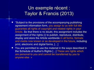 Un exemple récent :
Taylor & Francis (2013)




“Subject to the provisions of the accompanying publishing
agreement information form, you assign to us with full title
guarantee all rights of copyright and related rights in your
Article. So that there is no doubt, this assignment includes the
assignment of the rights (i) to publish, reproduce, distribute,
display and store the Article worldwide in all forms, formats
and media now known or as developed in the future, including
print, electronic and digital forms, […]
You are permitted to use the material in the ways described in
the Schedule of Author's Rights […] These are rights which
are personal to you and cannot be transferred by you to
anyone else  »

18

 