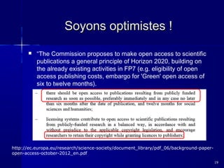 Soyons optimistes !


“The Commission proposes to make open access to scientific
publications a general principle of Horizon 2020, building on
the already existing activities in FP7 (e.g. eligibility of open
access publishing costs, embargo for 'Green' open access of
six to twelve months).

http://ec.europa.eu/research/science-society/document_library/pdf_06/background-paperopen-access-october-2012_en.pdf
19

 