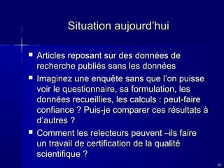 Situation aujourd’hui






Articles reposant sur des données de
recherche publiés sans les données
Imaginez une enquête sans que l’on puisse
voir le questionnaire, sa formulation, les
données recueillies, les calculs : peut-faire
confiance ? Puis-je comparer ces résultats à
d’autres ?
Comment les relecteurs peuvent –ils faire
un travail de certification de la qualité
scientifique ?
21

 