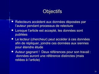 Objectifs








Relecteurs accèdent aux données déposées par
l’auteur pendant processus de relecture
Lorsque l’article est accepté, les données sont
publiées
Le lecteur (chercheur) peut accéder à ces données
afin de répliquer, joindre ces données aux siennes
pour étendre étude
Auteur gagnant ! Deux références pour son travail :
données auront une référence distinctes (mais
reliées à l’article)

22

 