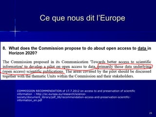 Ce que nous dit l’Europe

COMMISSION RECOMMENDATION of 17.7.2012 on access to and preservation of scientific
information : http://ec.europa.eu/research/sciencesociety/document_library/pdf_06/recommendation-access-and-preservation-scientificinformation_en.pdf

24

 