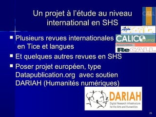 Un projet à l’étude au niveau
international en SHS





Plusieurs revues internationales
en Tice et langues
Et quelques autres revues en SHS
Poser projet européen, type
Datapublication.org avec soutien
DARIAH (Humanités numériques)

26

 