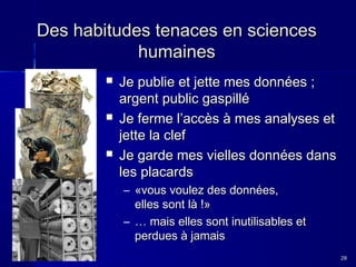 Des habitudes tenaces en sciences
humaines






Je publie et jette mes données ;
argent public gaspillé
Je ferme l’accès à mes analyses et
jette la clef
Je garde mes vielles données dans
les placards
– «vous voulez des données,
elles sont là !»
– … mais elles sont inutilisables et
perdues à jamais
28

 